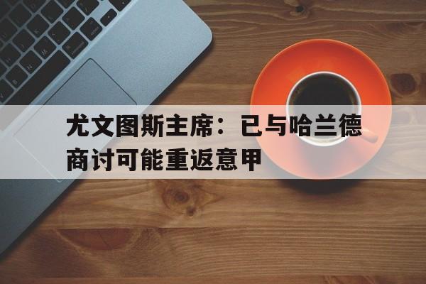 关于尤文图斯主席：已与哈兰德商讨可能重返意甲的信息